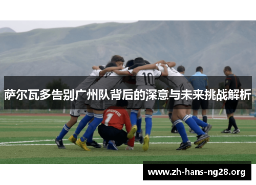 萨尔瓦多告别广州队背后的深意与未来挑战解析 萨尔瓦多告别广州队背后的深意与未来挑战解析