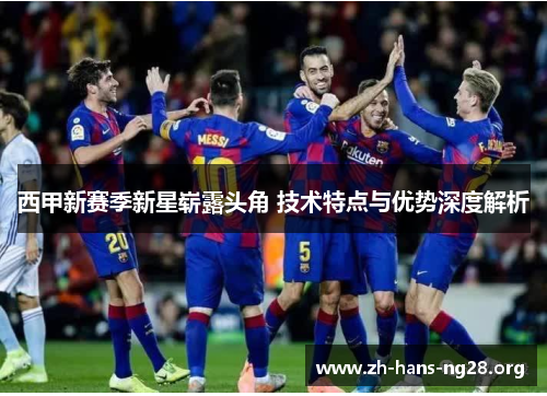 西甲新赛季新星崭露头角 技术特点与优势深度解析