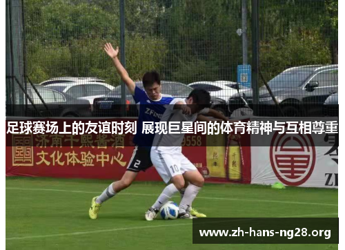 足球赛场上的友谊时刻 展现巨星间的体育精神与互相尊重